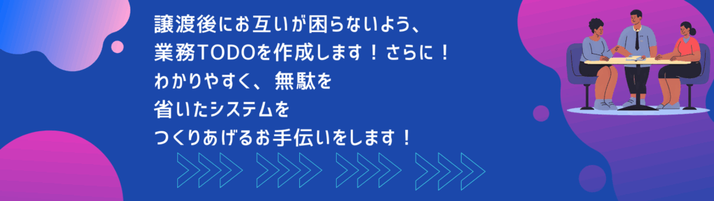 譲渡後にお互いが困らないよう、業務todoを作成します。さらに！わかりやすく、無駄を省いたシステムをつくりあげるお手伝いをします！