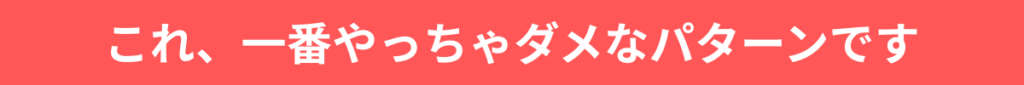 これ、一番やっちゃダメなパターンです。