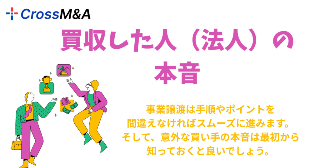 買収した人（法人）の本音

事業譲渡は手順やポイントを
間違えなければスムーズに進みます。
そして、意外な買い手の本音は最初から
知っておくと良いでしょう。
