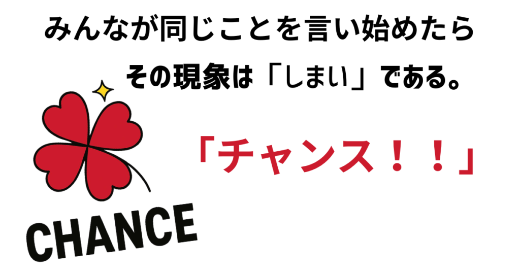 みんなが同じことを言い始めたら
その現象は「しまい」である。
「チャンス！！」
