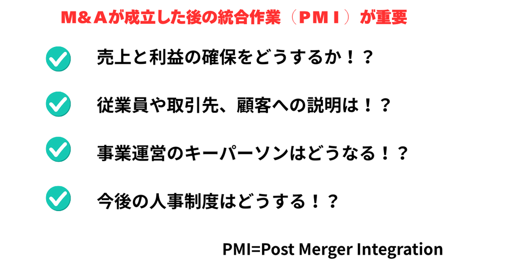 Ｍ＆Ａが成立した後の統合作業（ＰＭＩ）が重要

売上と利益の確保をどうするか！？

従業員や取引先、顧客への説明は！？

事業運営のキーパーソンはどうなる！？

今後の人事制度はどうする！？
